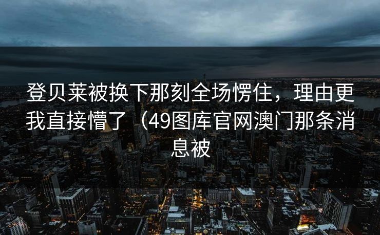 登贝莱被换下那刻全场愣住，理由更我直接懵了（49图库官网澳门那条消息被