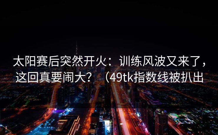 太阳赛后突然开火:训练风波又来了,这回真要闹大?(49tk指数线被扒出 第1张 太阳赛后突然开火:训练风波又来了,这回真要闹大?(49tk指数线被扒出 第1张