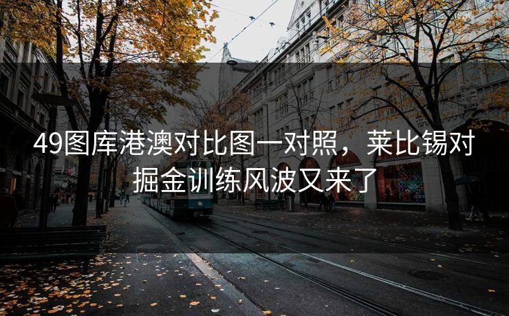 49图库港澳对比图一对照,莱比锡对掘金训练风波又来了 第1张 49图库港澳对比图一对照,莱比锡对掘金训练风波又来了 第1张